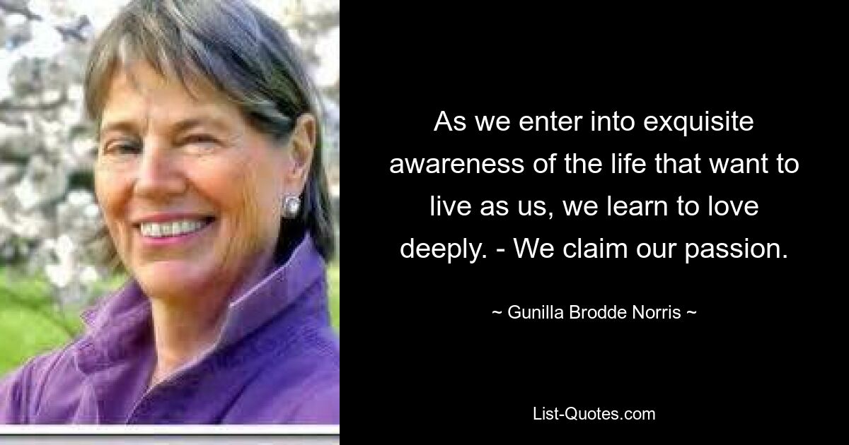 As we enter into exquisite awareness of the life that want to live as us, we learn to love deeply. - We claim our passion. — © Gunilla Brodde Norris