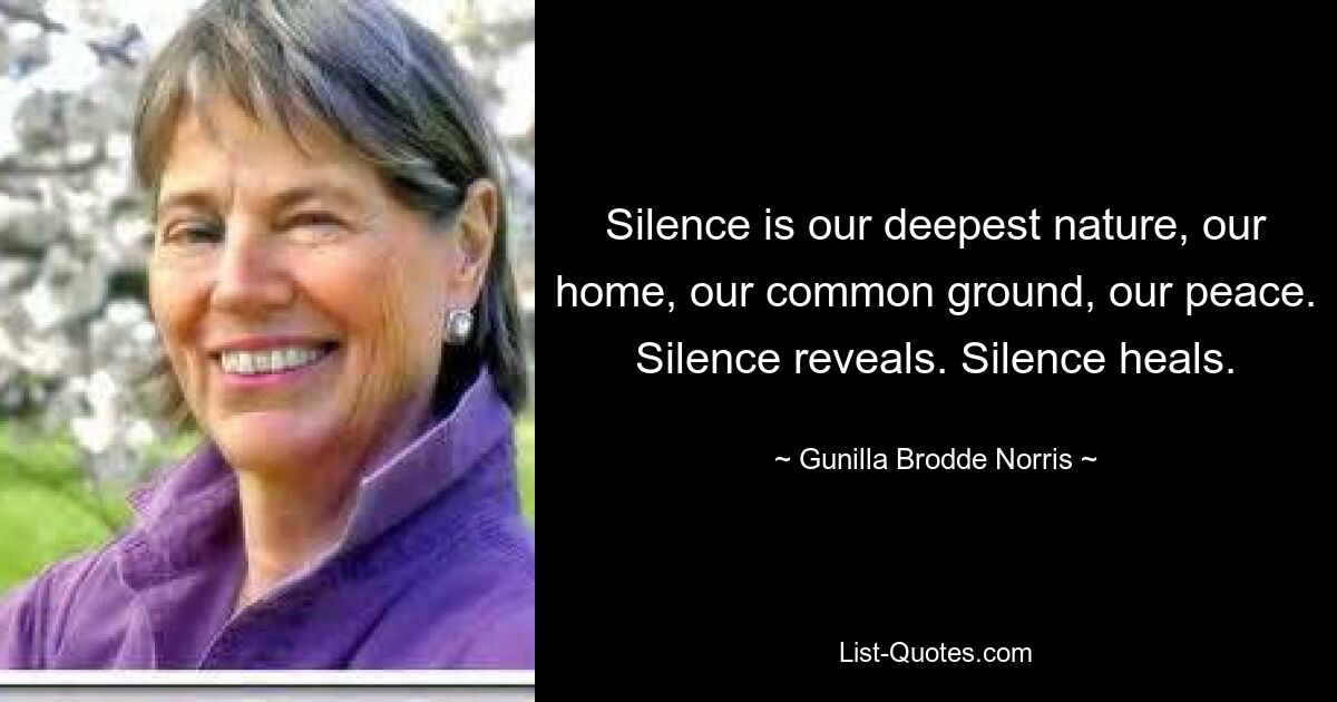 Silence is our deepest nature, our home, our common ground, our peace. Silence reveals. Silence heals. — © Gunilla Brodde Norris