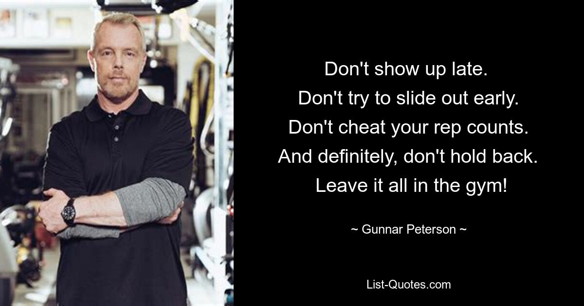 Don't show up late. 
 Don't try to slide out early. 
 Don't cheat your rep counts. 
 And definitely, don't hold back. 
 Leave it all in the gym! — © Gunnar Peterson