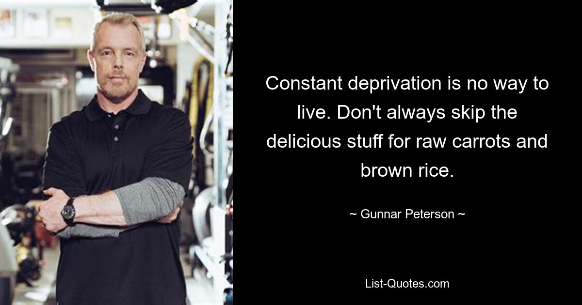 Constant deprivation is no way to live. Don't always skip the delicious stuff for raw carrots and brown rice. — © Gunnar Peterson