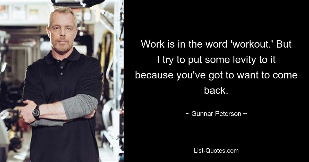 Work is in the word 'workout.' But I try to put some levity to it because you've got to want to come back. — © Gunnar Peterson