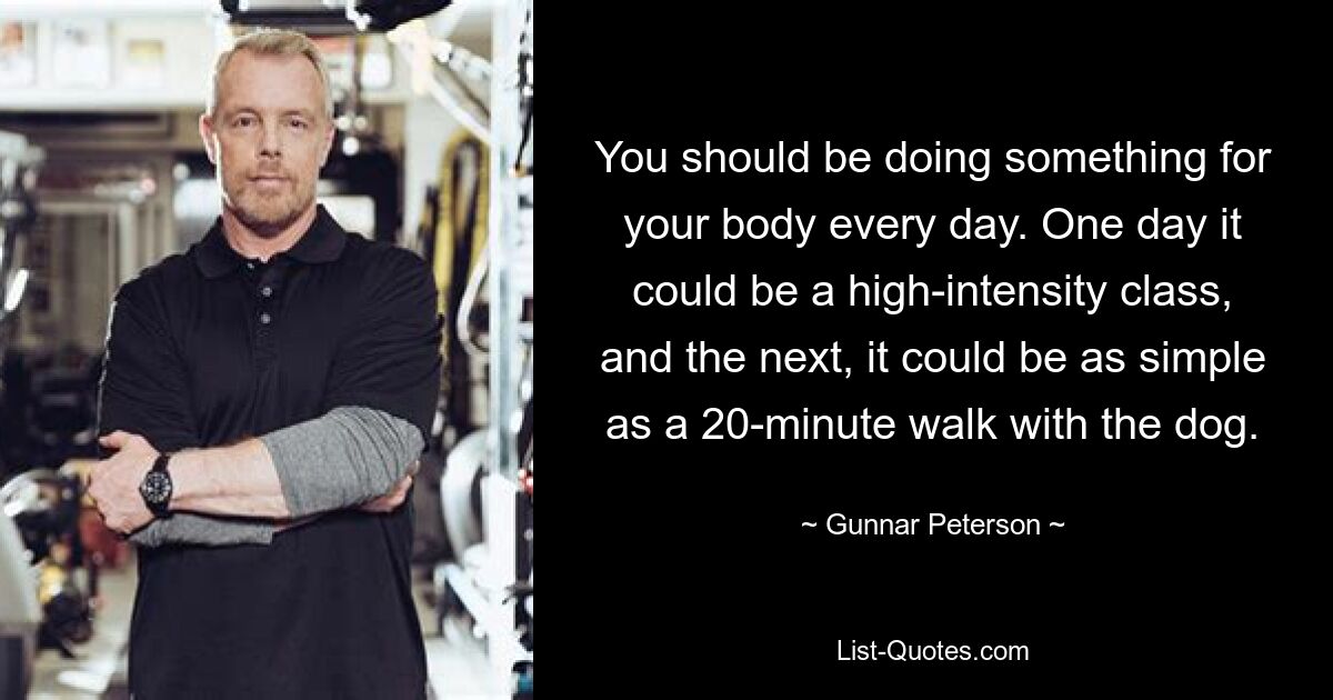 You should be doing something for your body every day. One day it could be a high-intensity class, and the next, it could be as simple as a 20-minute walk with the dog. — © Gunnar Peterson