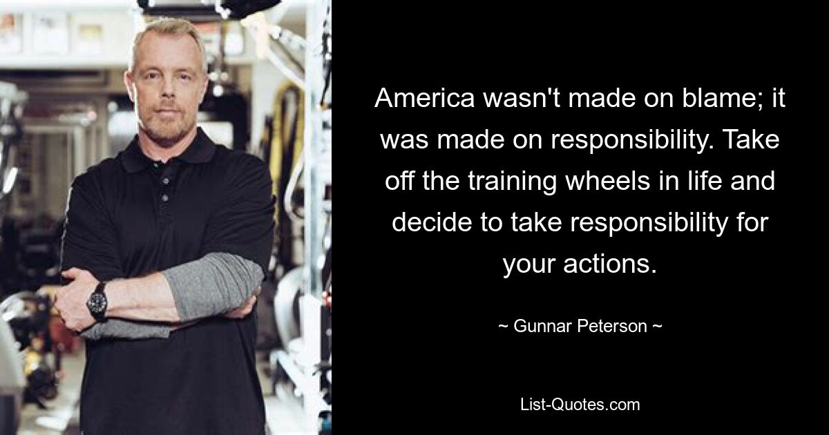 America wasn't made on blame; it was made on responsibility. Take off the training wheels in life and decide to take responsibility for your actions. — © Gunnar Peterson