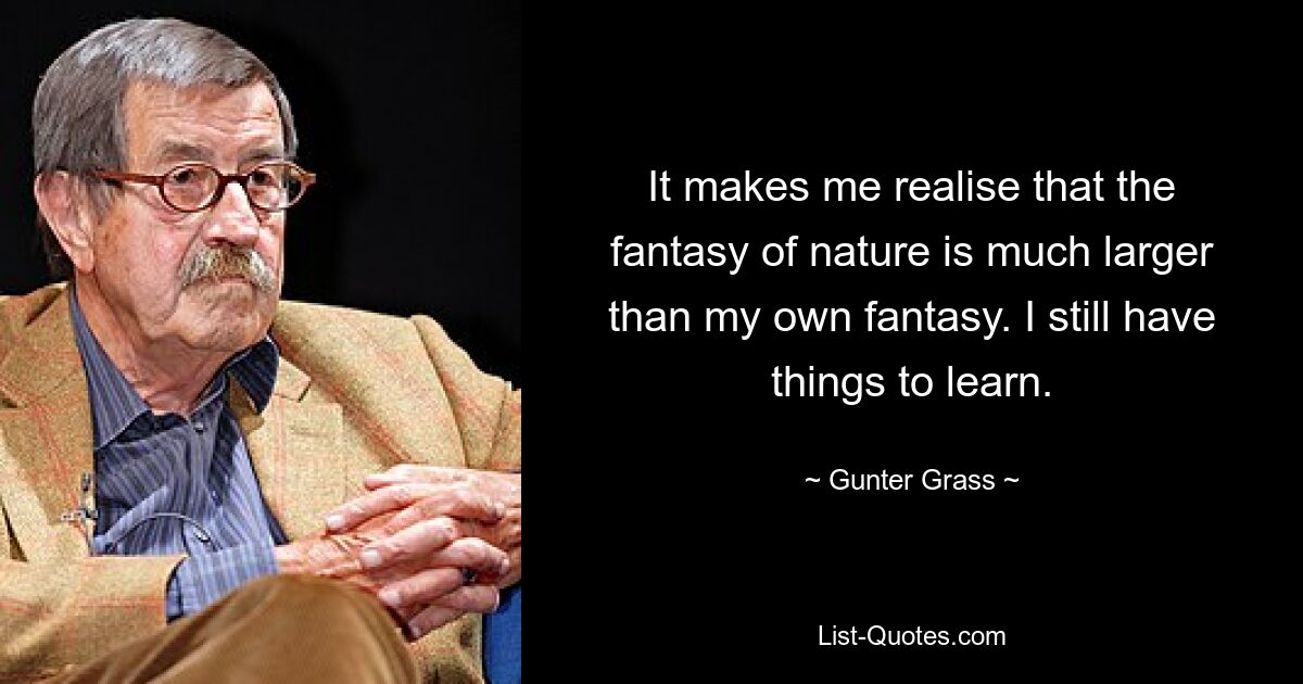 It makes me realise that the fantasy of nature is much larger than my own fantasy. I still have things to learn. — © Gunter Grass