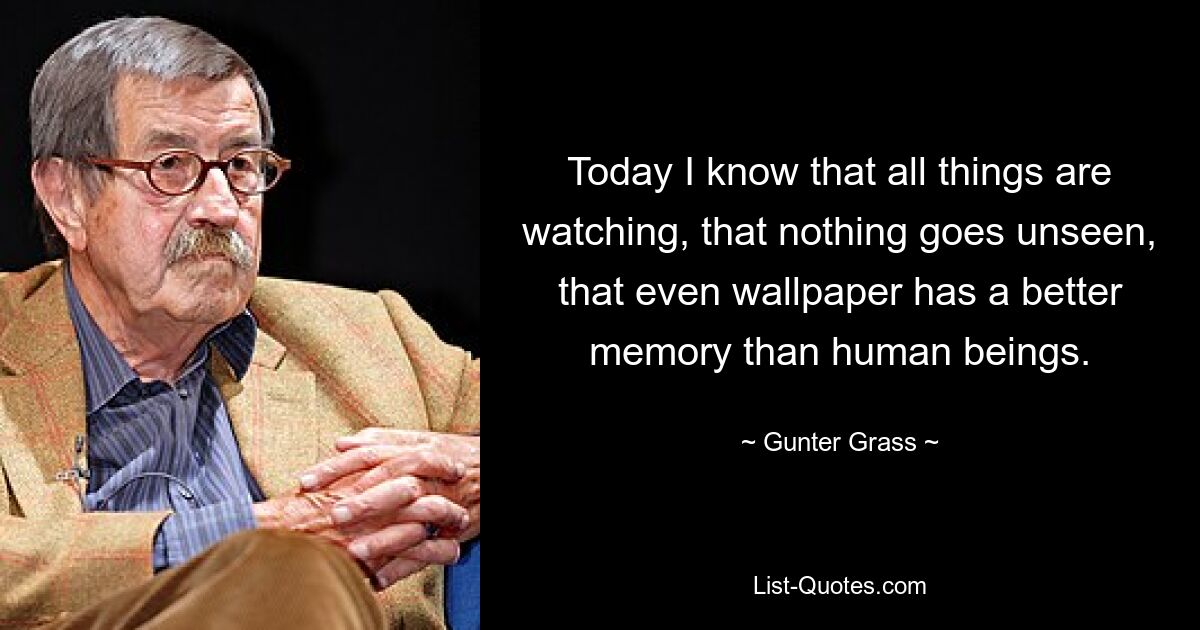 Today I know that all things are watching, that nothing goes unseen, that even wallpaper has a better memory than human beings. — © Gunter Grass