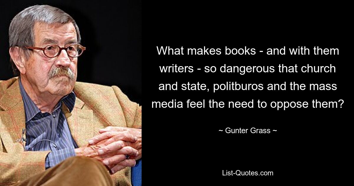 What makes books - and with them writers - so dangerous that church and state, politburos and the mass media feel the need to oppose them? — © Gunter Grass