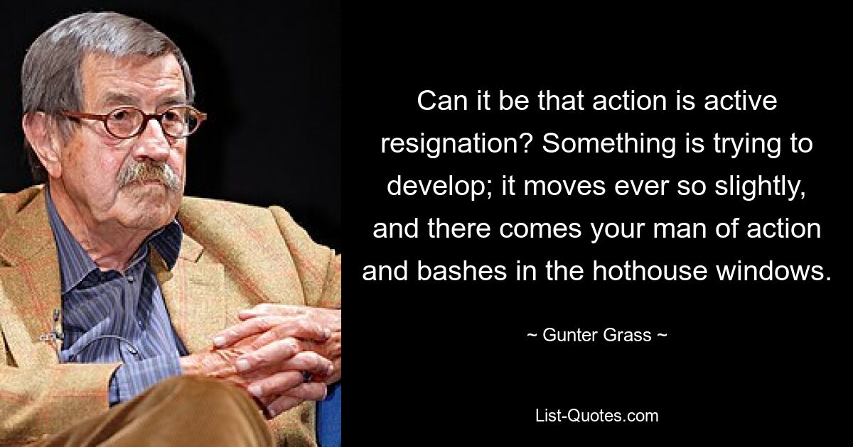 Can it be that action is active resignation? Something is trying to develop; it moves ever so slightly, and there comes your man of action and bashes in the hothouse windows. — © Gunter Grass