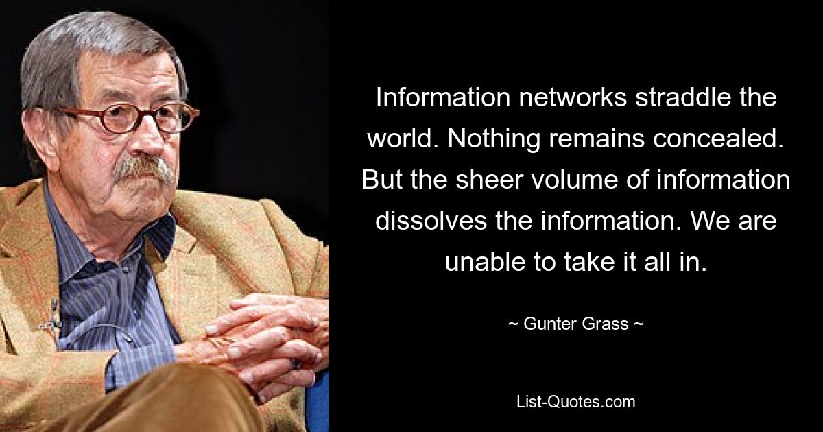 Information networks straddle the world. Nothing remains concealed. But the sheer volume of information dissolves the information. We are unable to take it all in. — © Gunter Grass