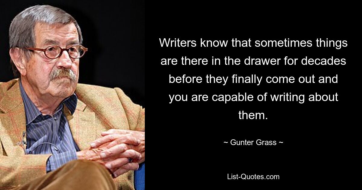 Writers know that sometimes things are there in the drawer for decades before they finally come out and you are capable of writing about them. — © Gunter Grass