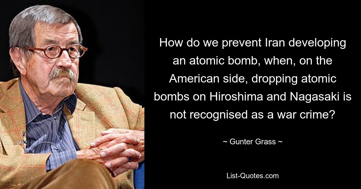 How do we prevent Iran developing an atomic bomb, when, on the American side, dropping atomic bombs on Hiroshima and Nagasaki is not recognised as a war crime? — © Gunter Grass