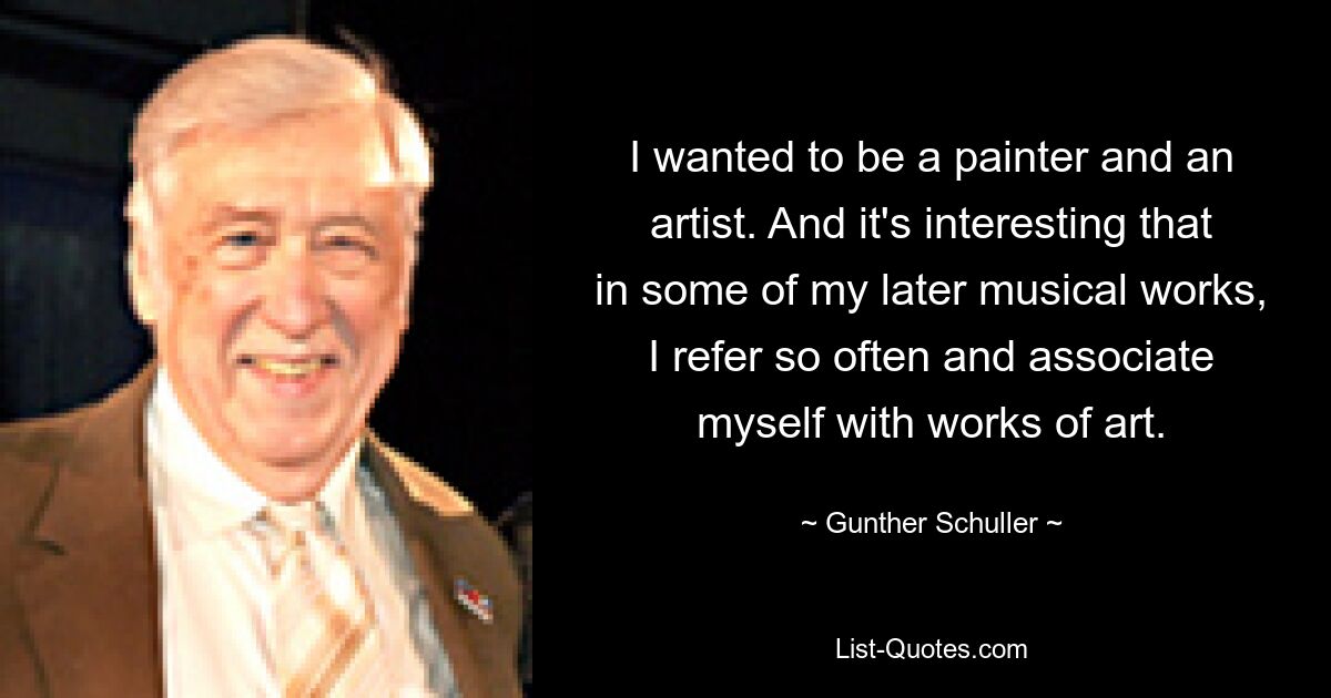 I wanted to be a painter and an artist. And it's interesting that in some of my later musical works, I refer so often and associate myself with works of art. — © Gunther Schuller