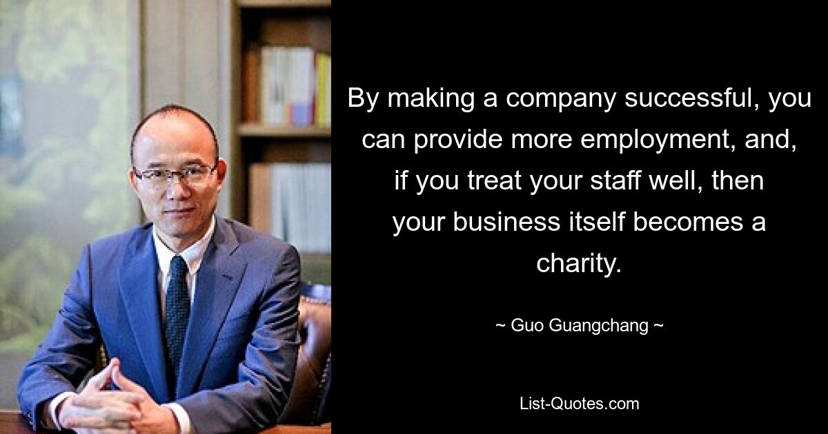 By making a company successful, you can provide more employment, and, if you treat your staff well, then your business itself becomes a charity. — © Guo Guangchang