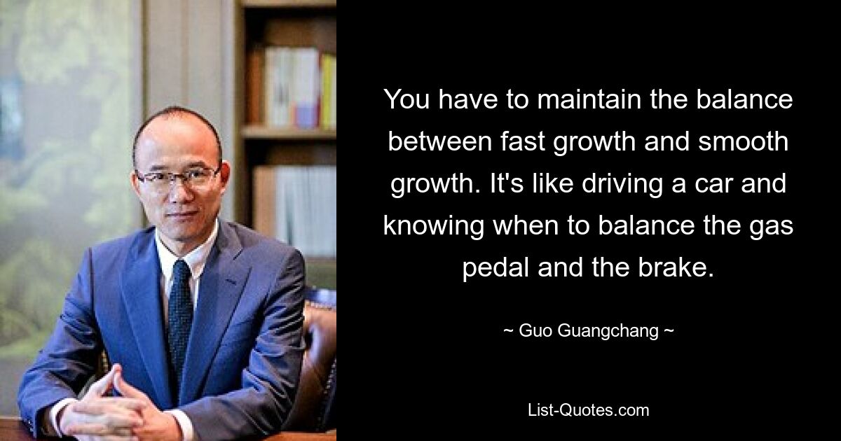 You have to maintain the balance between fast growth and smooth growth. It's like driving a car and knowing when to balance the gas pedal and the brake. — © Guo Guangchang