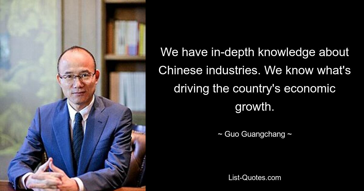 We have in-depth knowledge about Chinese industries. We know what's driving the country's economic growth. — © Guo Guangchang