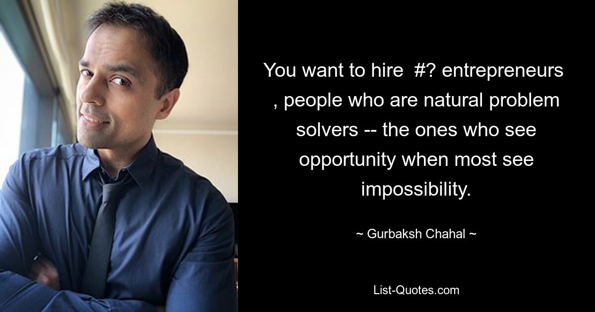 You want to hire  #? entrepreneurs  , people who are natural problem solvers -- the ones who see opportunity when most see impossibility. — © Gurbaksh Chahal