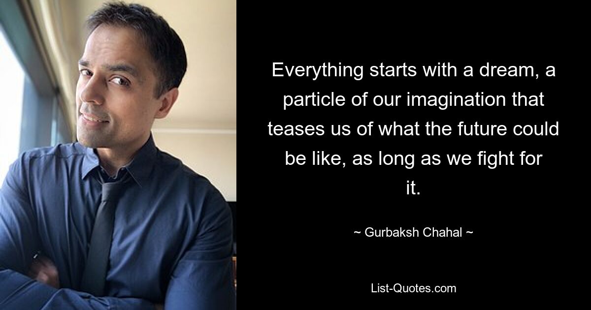 Everything starts with a dream, a particle of our imagination that teases us of what the future could be like, as long as we fight for it. — © Gurbaksh Chahal