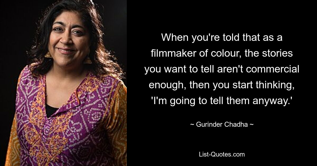 When you're told that as a filmmaker of colour, the stories you want to tell aren't commercial enough, then you start thinking, 'I'm going to tell them anyway.' — © Gurinder Chadha