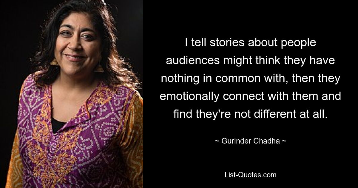 I tell stories about people audiences might think they have nothing in common with, then they emotionally connect with them and find they're not different at all. — © Gurinder Chadha