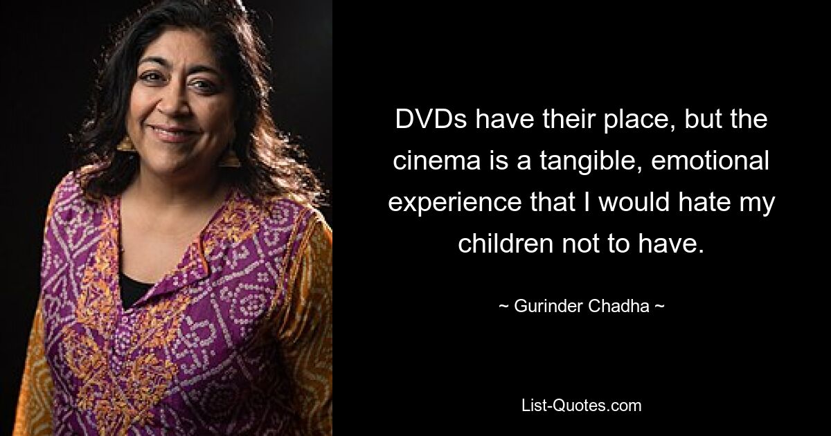 DVDs haben ihre Berechtigung, aber das Kino ist ein greifbares, emotionales Erlebnis, das ich meinen Kindern nicht gerne machen würde. — © Gurinder Chadha 