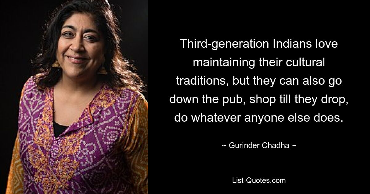 Third-generation Indians love maintaining their cultural traditions, but they can also go down the pub, shop till they drop, do whatever anyone else does. — © Gurinder Chadha