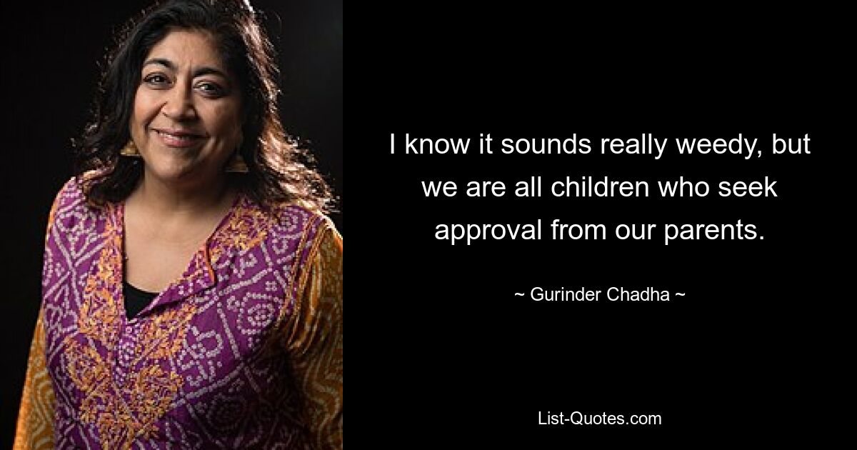 I know it sounds really weedy, but we are all children who seek approval from our parents. — © Gurinder Chadha