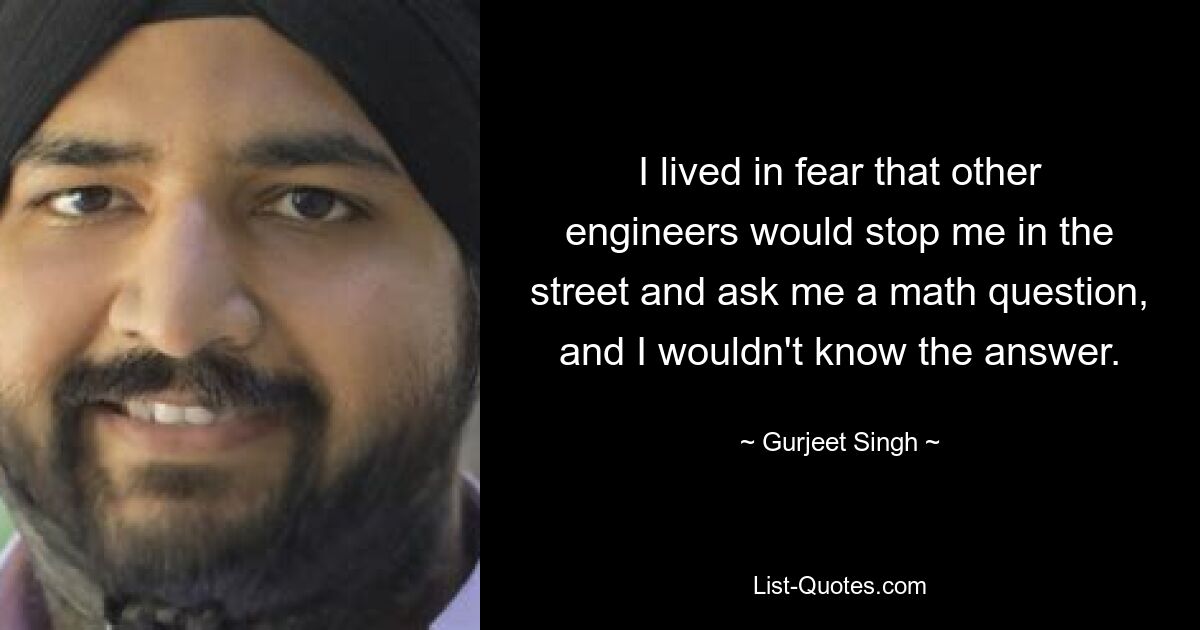 I lived in fear that other engineers would stop me in the street and ask me a math question, and I wouldn't know the answer. — © Gurjeet Singh