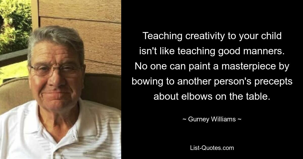 Teaching creativity to your child isn't like teaching good manners. No one can paint a masterpiece by bowing to another person's precepts about elbows on the table. — © Gurney Williams