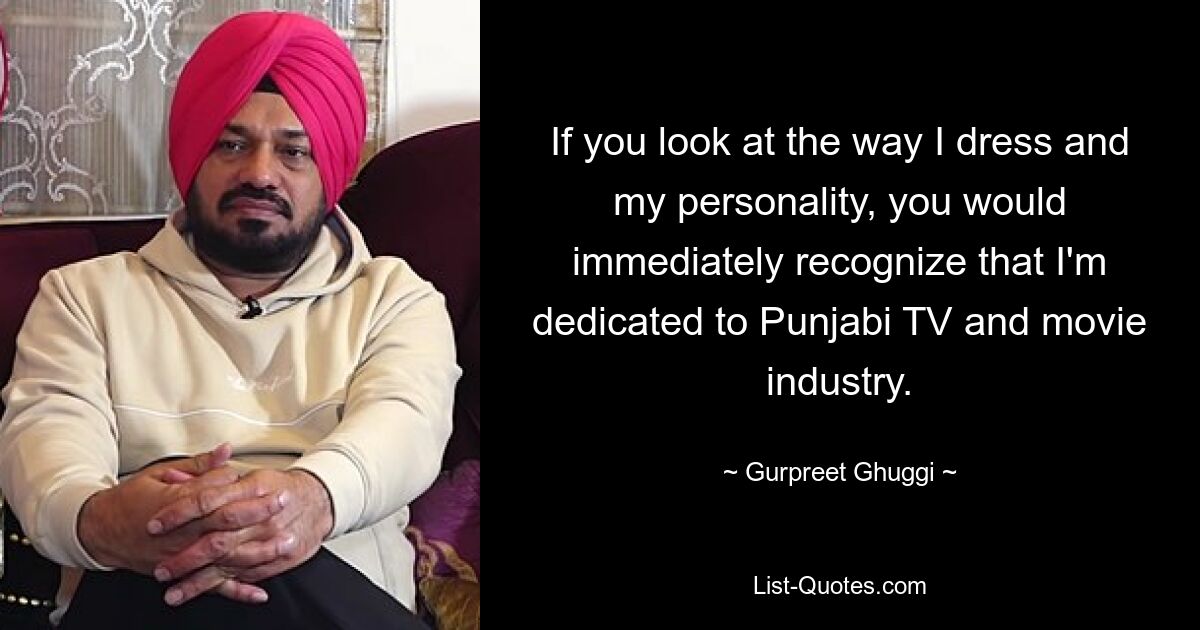 If you look at the way I dress and my personality, you would immediately recognize that I'm dedicated to Punjabi TV and movie industry. — © Gurpreet Ghuggi