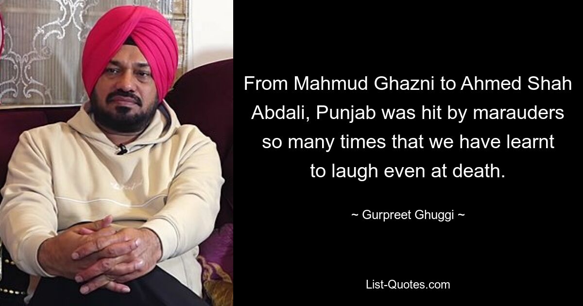 From Mahmud Ghazni to Ahmed Shah Abdali, Punjab was hit by marauders so many times that we have learnt to laugh even at death. — © Gurpreet Ghuggi