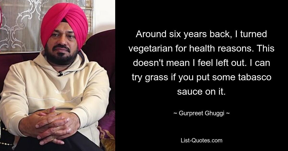 Around six years back, I turned vegetarian for health reasons. This doesn't mean I feel left out. I can try grass if you put some tabasco sauce on it. — © Gurpreet Ghuggi