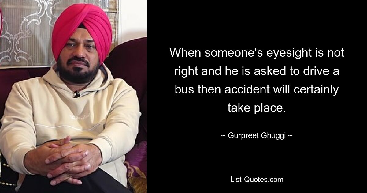 When someone's eyesight is not right and he is asked to drive a bus then accident will certainly take place. — © Gurpreet Ghuggi