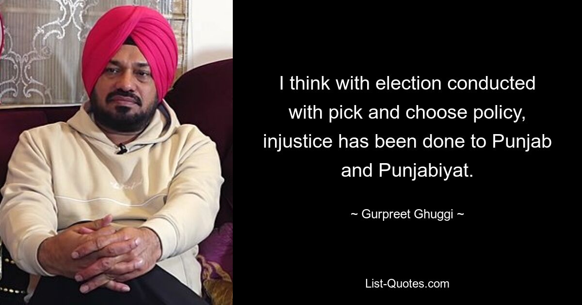 I think with election conducted with pick and choose policy, injustice has been done to Punjab and Punjabiyat. — © Gurpreet Ghuggi