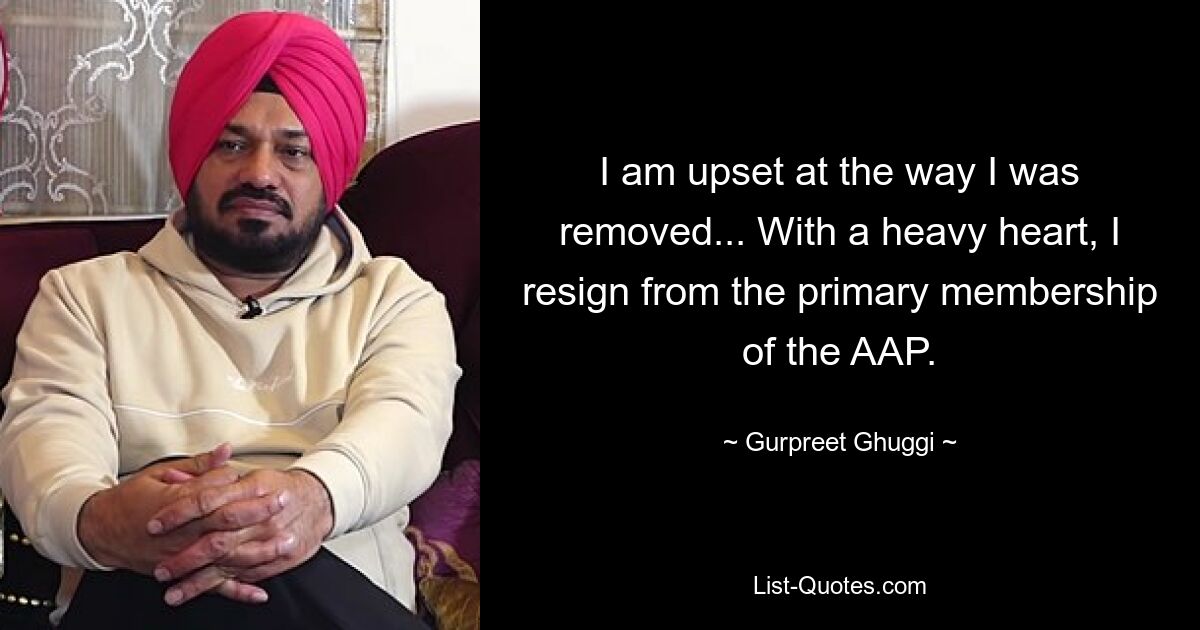 I am upset at the way I was removed... With a heavy heart, I resign from the primary membership of the AAP. — © Gurpreet Ghuggi