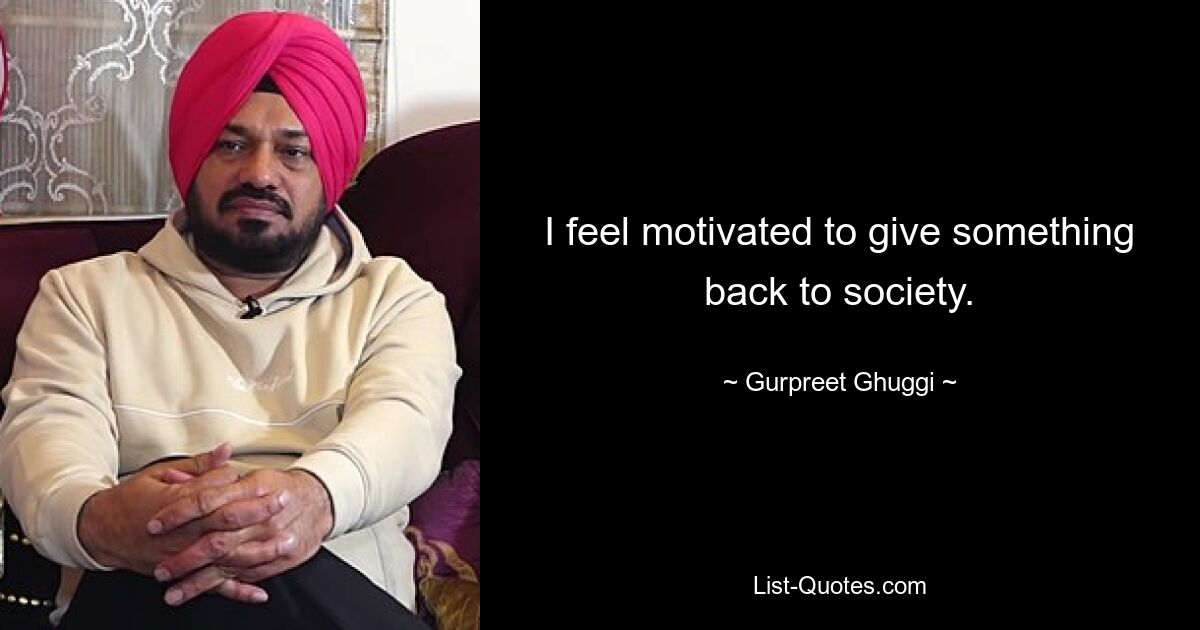 I feel motivated to give something back to society. — © Gurpreet Ghuggi