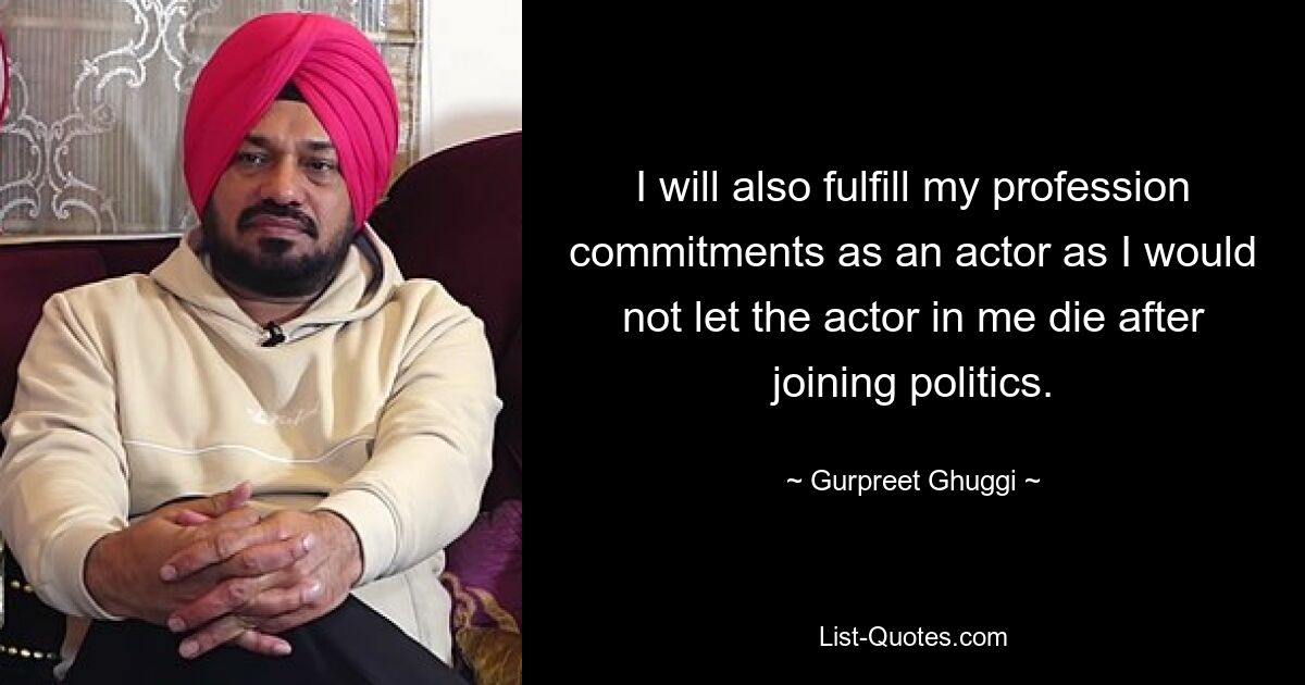 I will also fulfill my profession commitments as an actor as I would not let the actor in me die after joining politics. — © Gurpreet Ghuggi