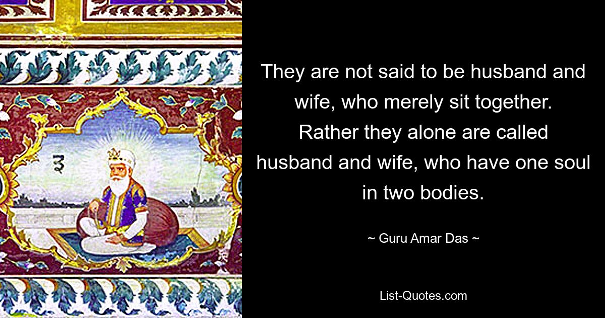 They are not said to be husband and wife, who merely sit together. Rather they alone are called husband and wife, who have one soul in two bodies. — © Guru Amar Das