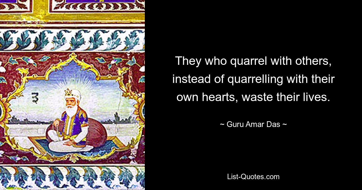 They who quarrel with others, instead of quarrelling with their own hearts, waste their lives. — © Guru Amar Das