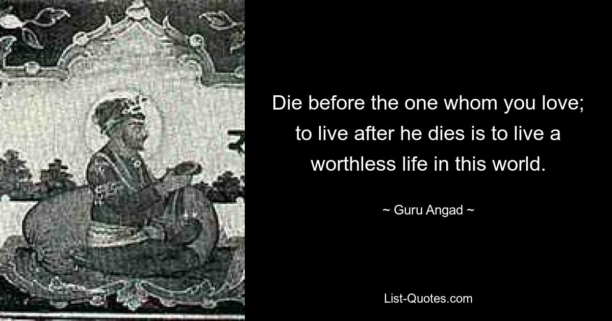 Die before the one whom you love; to live after he dies is to live a worthless life in this world. — © Guru Angad