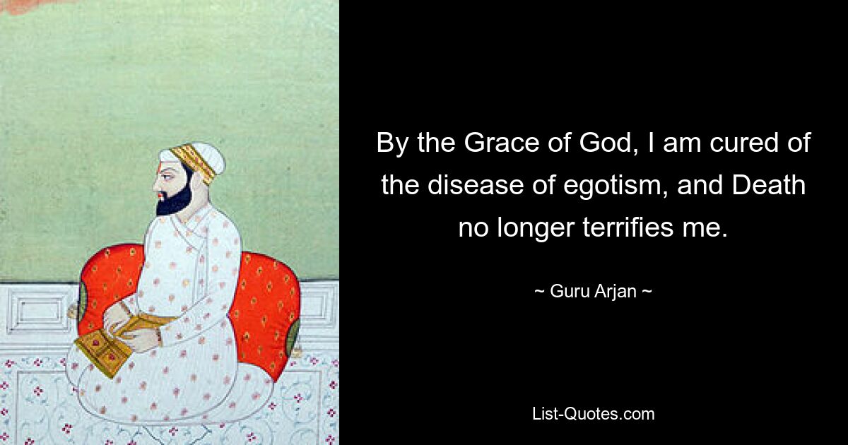 By the Grace of God, I am cured of the disease of egotism, and Death no longer terrifies me. — © Guru Arjan