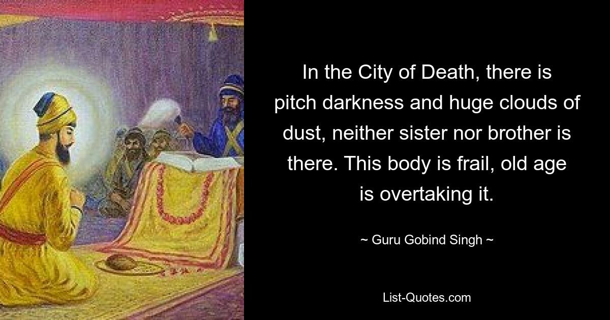 In the City of Death, there is pitch darkness and huge clouds of dust, neither sister nor brother is there. This body is frail, old age is overtaking it. — © Guru Gobind Singh