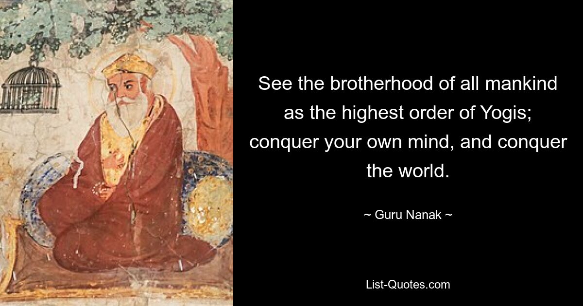 See the brotherhood of all mankind as the highest order of Yogis; conquer your own mind, and conquer the world. — © Guru Nanak