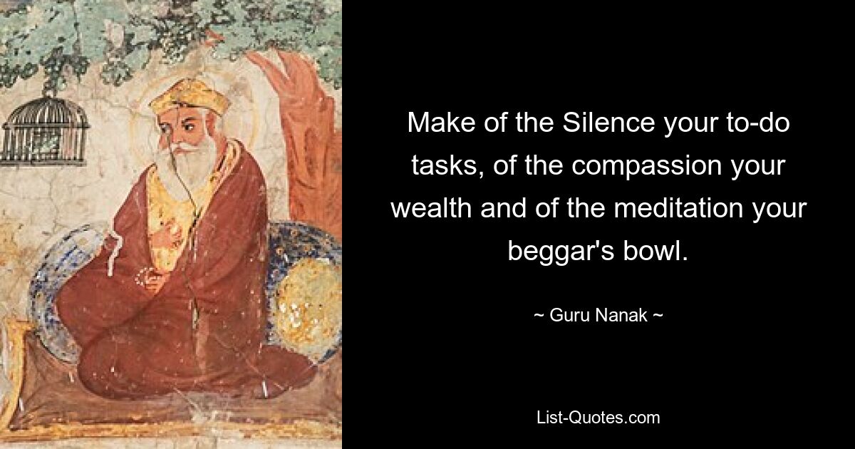 Make of the Silence your to-do tasks, of the compassion your wealth and of the meditation your beggar's bowl. — © Guru Nanak