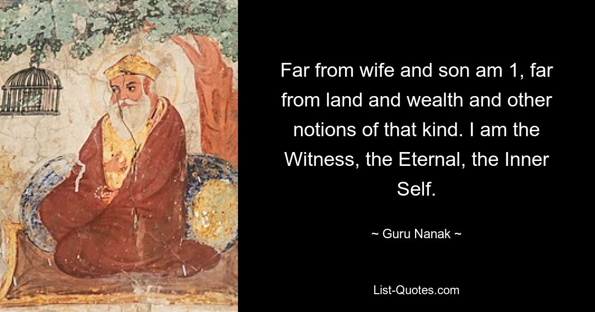 Far from wife and son am 1, far from land and wealth and other notions of that kind. I am the Witness, the Eternal, the Inner Self. — © Guru Nanak