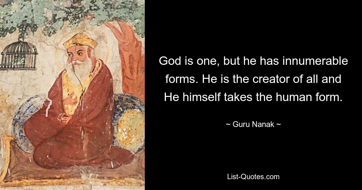 God is one, but he has innumerable forms. He is the creator of all and He himself takes the human form. — © Guru Nanak