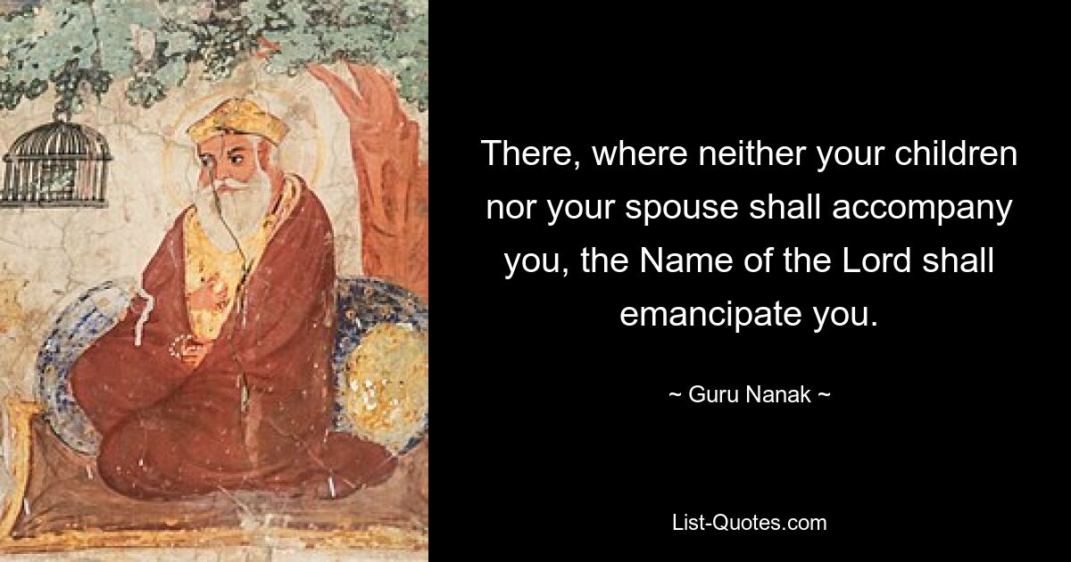 There, where neither your children nor your spouse shall accompany you, the Name of the Lord shall emancipate you. — © Guru Nanak