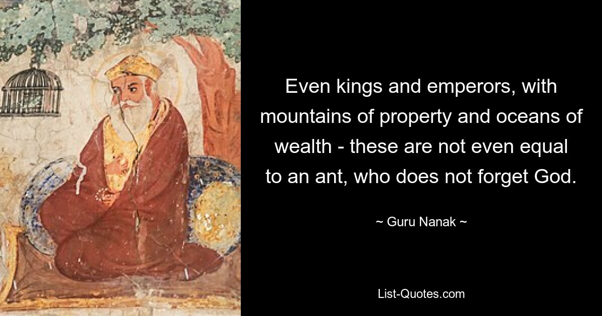 Even kings and emperors, with mountains of property and oceans of wealth - these are not even equal to an ant, who does not forget God. — © Guru Nanak