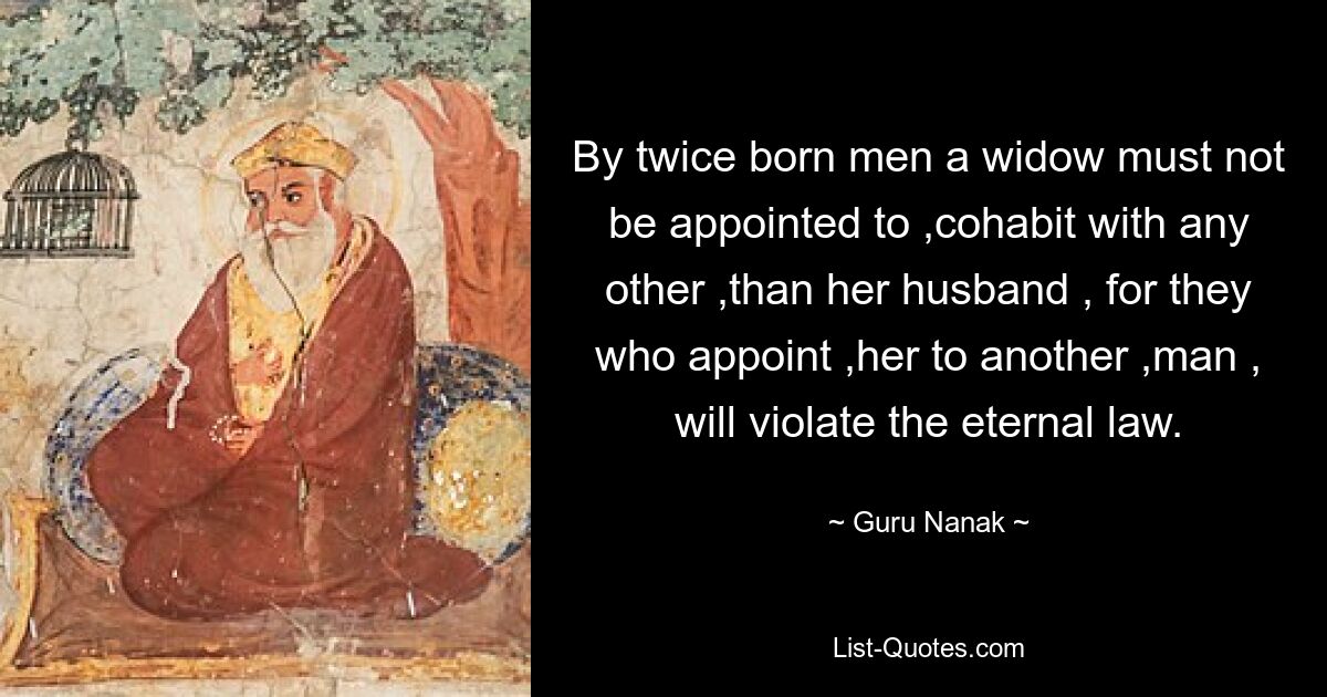 By twice born men a widow must not be appointed to ,cohabit with any other ,than her husband , for they who appoint ,her to another ,man , will violate the eternal law. — © Guru Nanak