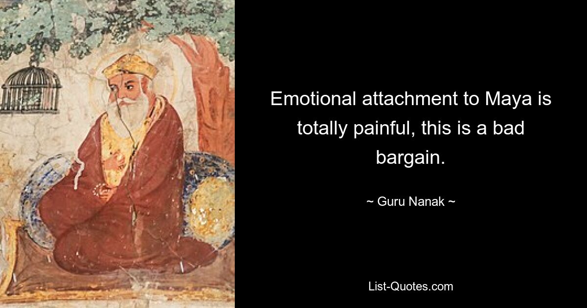 Emotional attachment to Maya is totally painful, this is a bad bargain. — © Guru Nanak