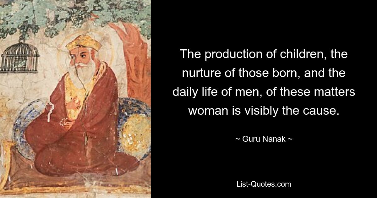 The production of children, the nurture of those born, and the daily life of men, of these matters woman is visibly the cause. — © Guru Nanak