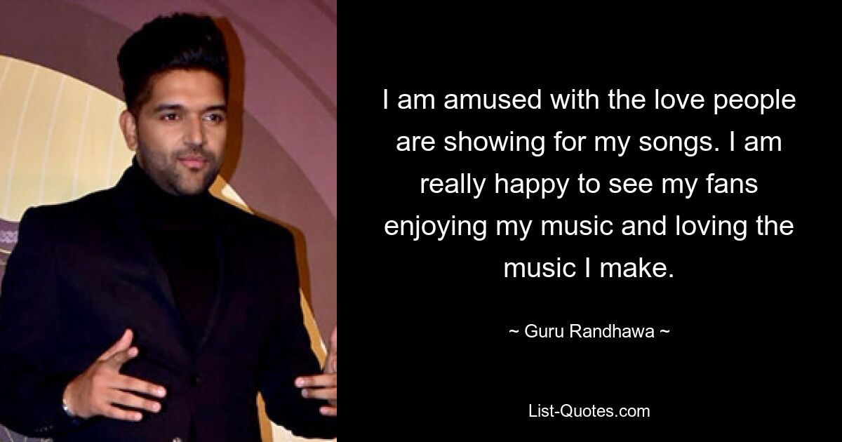 I am amused with the love people are showing for my songs. I am really happy to see my fans enjoying my music and loving the music I make. — © Guru Randhawa